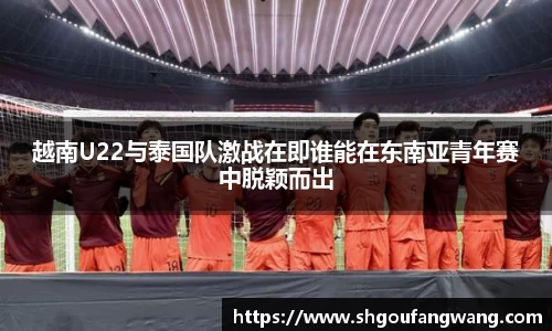 越南U22与泰国队激战在即谁能在东南亚青年赛中脱颖而出