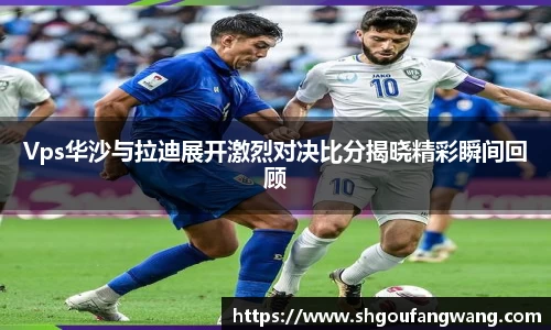 Vps华沙与拉迪展开激烈对决比分揭晓精彩瞬间回顾