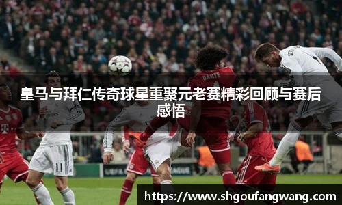 皇马与拜仁传奇球星重聚元老赛精彩回顾与赛后感悟